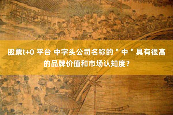 股票t+0 平台 中字头公司名称的＂中＂具有很高的品牌价值和市场认知度？