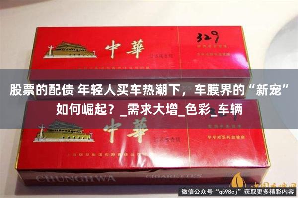 股票的配债 年轻人买车热潮下，车膜界的“新宠”如何崛起？_需求大增_色彩_车辆