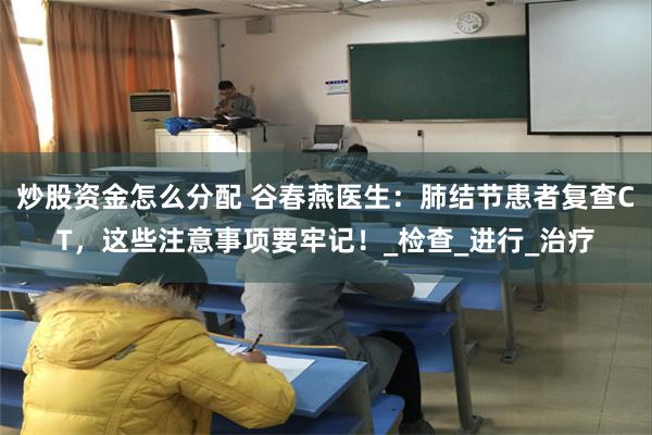 炒股资金怎么分配 谷春燕医生：肺结节患者复查CT，这些注意事项要牢记！_检查_进行_治疗