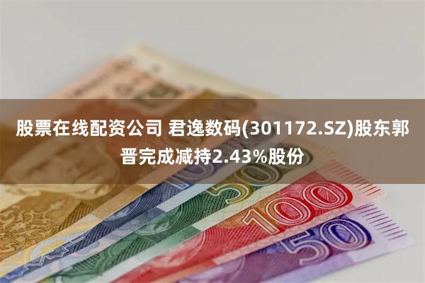 股票在线配资公司 君逸数码(301172.SZ)股东郭晋完成减持2.43%股份