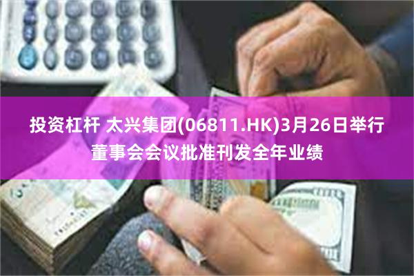 投资杠杆 太兴集团(06811.HK)3月26日举行董事会会议批准刊发全年业绩