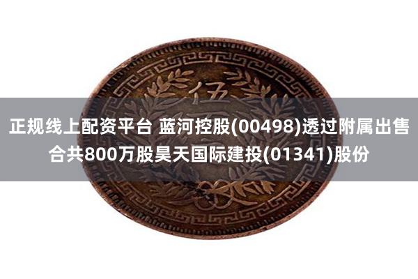 正规线上配资平台 蓝河控股(00498)透过附属出售合共800万股昊天国际建投(01341)股份