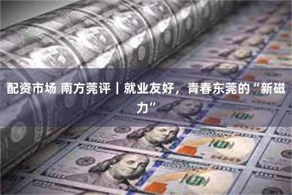 配资市场 南方莞评｜就业友好，青春东莞的“新磁力”
