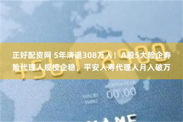 正好配资网 5年清退308万人！A股5大险企寿险代理人规模企稳，平安人寿代理人月入破万