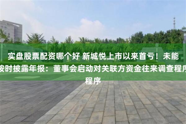 实盘股票配资哪个好 新城悦上市以来首亏！未能按时披露年报：董事会启动对关联方资金往来调查程序