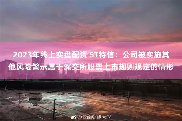 2023年线上实盘配资 ST特信：公司被实施其他风险警示属于深交所股票上市规则规定的情形