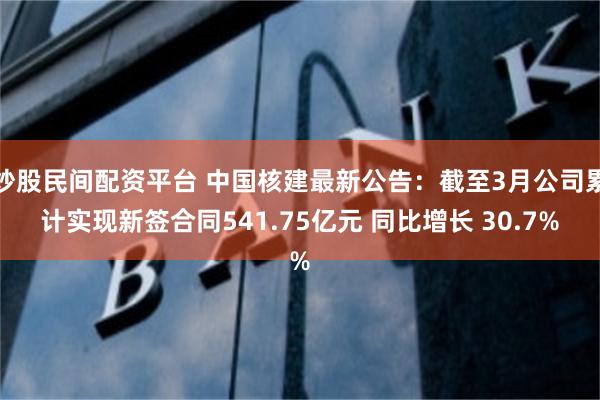 炒股民间配资平台 中国核建最新公告：截至3月公司累计实现新签合同541.75亿元 同比增长 30.7%