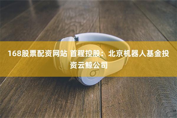 168股票配资网站 首程控股：北京机器人基金投资云鲸公司