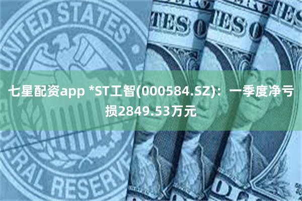 七星配资app *ST工智(000584.SZ)：一季度净亏损2849.53万元