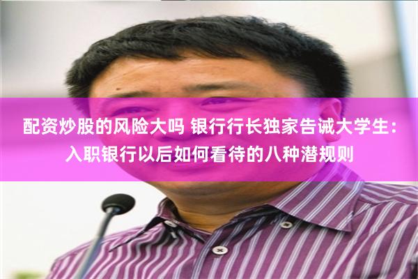 配资炒股的风险大吗 银行行长独家告诫大学生：入职银行以后如何看待的八种潜规则