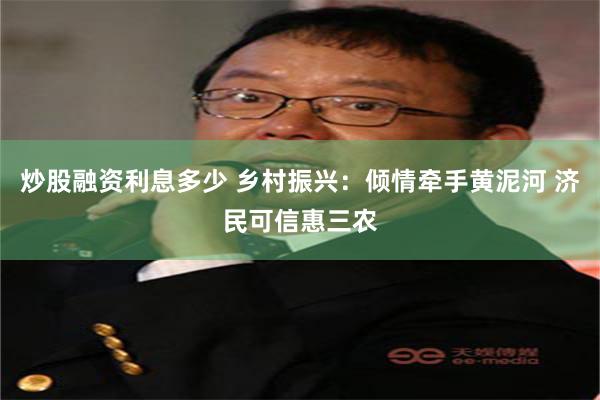 炒股融资利息多少 乡村振兴：倾情牵手黄泥河 济民可信惠三农