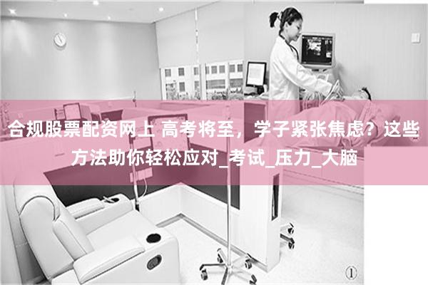 合规股票配资网上 高考将至，学子紧张焦虑？这些方法助你轻松应对_考试_压力_大脑