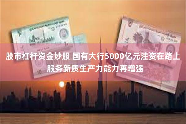股市杠杆资金炒股 国有大行5000亿元注资在路上  服务新质生产力能力再增强