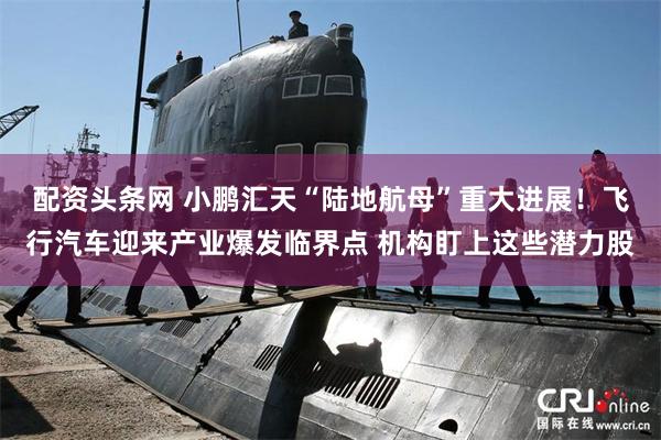 配资头条网 小鹏汇天“陆地航母”重大进展！飞行汽车迎来产业爆发临界点 机构盯上这些潜力股