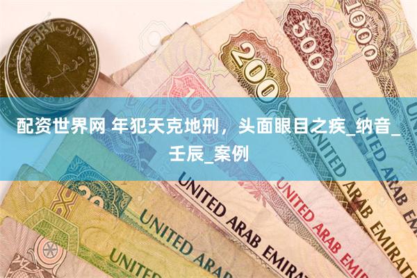 配资世界网 年犯天克地刑，头面眼目之疾_纳音_壬辰_案例