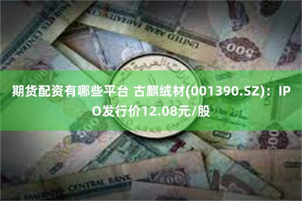 期货配资有哪些平台 古麒绒材(001390.SZ)：IPO发行价12.08元/股