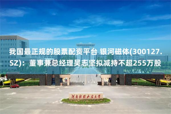 我国最正规的股票配资平台 银河磁体(300127.SZ)：董事兼总经理吴志坚拟减持不超255万股