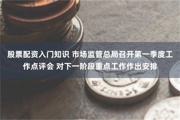 股票配资入门知识 市场监管总局召开第一季度工作点评会 对下一阶段重点工作作出安排