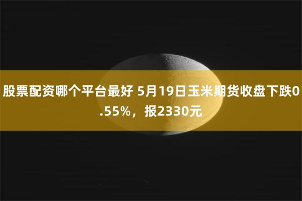 股票配资哪个平台最好 5月19日玉米期货收盘下跌0.55%，报2330元