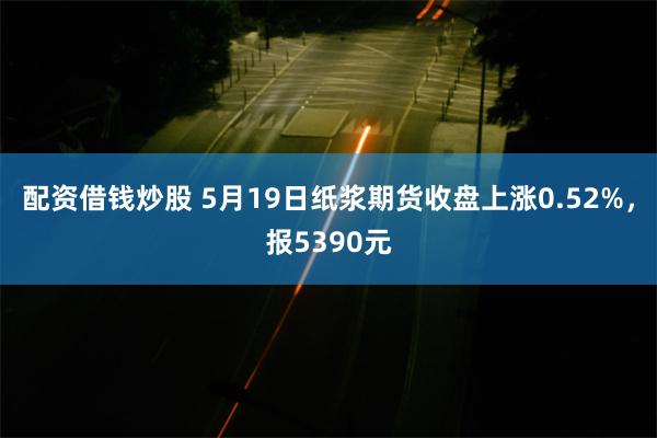 配资借钱炒股 5月19日纸浆期货收盘上涨0.52%，报5390元