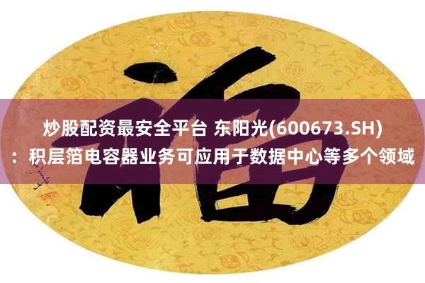 炒股配资最安全平台 东阳光(600673.SH)：积层箔电容器业务可应用于数据中心等多个领域