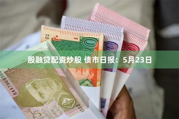 股融贷配资炒股 债市日报：5月23日