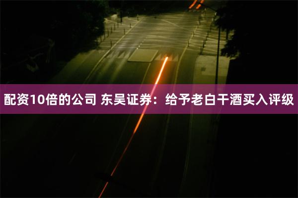 配资10倍的公司 东吴证券：给予老白干酒买入评级