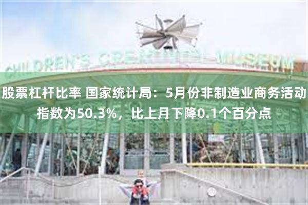 股票杠杆比率 国家统计局：5月份非制造业商务活动指数为50.3%，比上月下降0.1个百分点