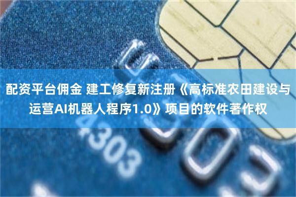 配资平台佣金 建工修复新注册《高标准农田建设与运营AI机器人程序1.0》项目的软件著作权