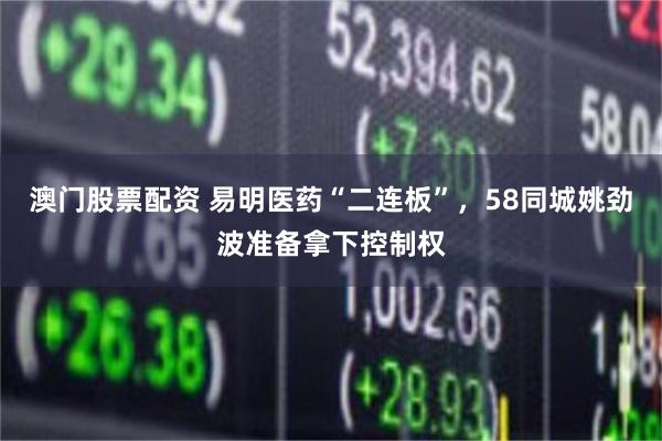 澳门股票配资 易明医药“二连板”，58同城姚劲波准备拿下控制权