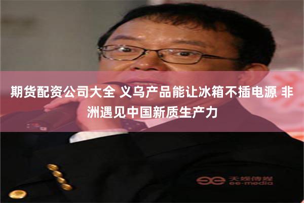 期货配资公司大全 义乌产品能让冰箱不插电源 非洲遇见中国新质生产力
