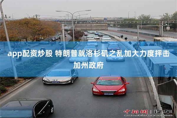 app配资炒股 特朗普就洛杉矶之乱加大力度抨击加州政府