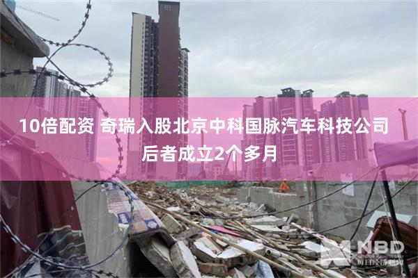 10倍配资 奇瑞入股北京中科国脉汽车科技公司  后者成立2个多月