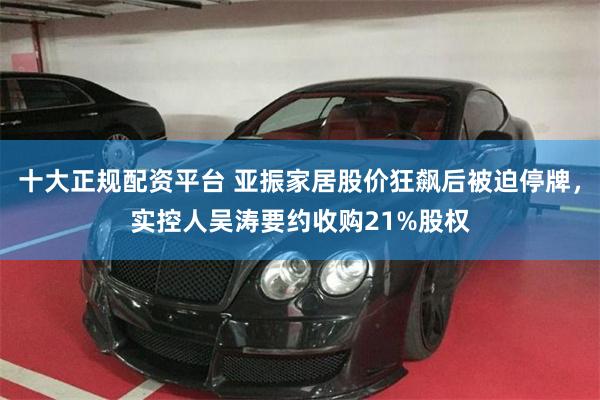 十大正规配资平台 亚振家居股价狂飙后被迫停牌，实控人吴涛要约收购21%股权