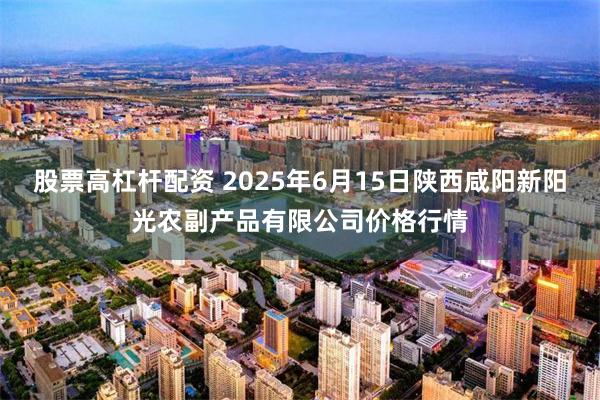 股票高杠杆配资 2025年6月15日陕西咸阳新阳光农副产品有限公司价格行情