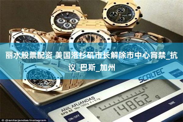 丽水股票配资 美国洛杉矶市长解除市中心宵禁_抗议_巴斯_加州