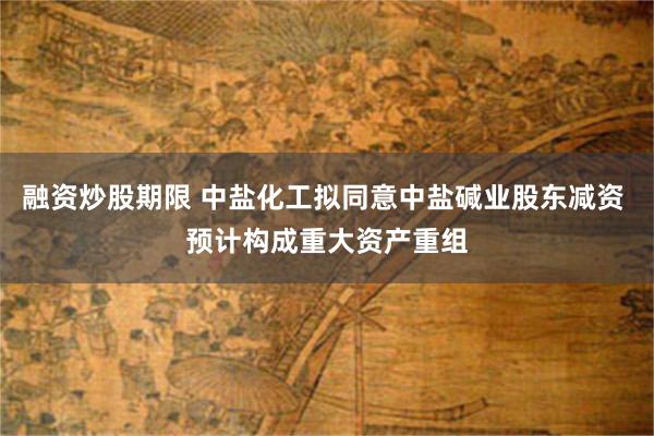 融资炒股期限 中盐化工拟同意中盐碱业股东减资 预计构成重大资产重组
