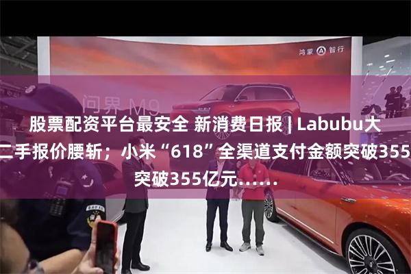 股票配资平台最安全 新消费日报 | Labubu大量补货后二手报价腰斩；小米“618”全渠道支付金额突破355亿元……