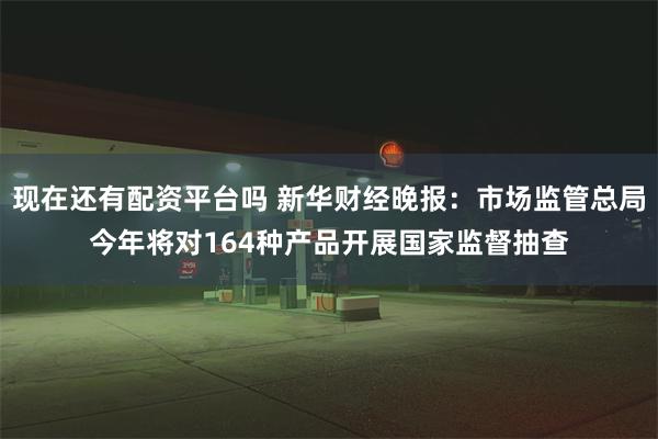 现在还有配资平台吗 新华财经晚报：市场监管总局今年将对164种产品开展国家监督抽查