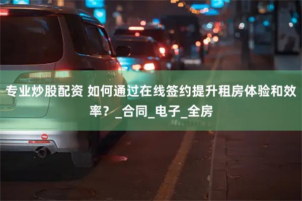 专业炒股配资 如何通过在线签约提升租房体验和效率？_合同_电子_全房