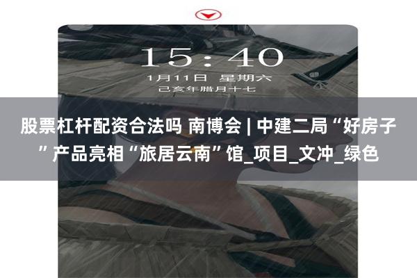 股票杠杆配资合法吗 南博会 | 中建二局“好房子”产品亮相“旅居云南”馆_项目_文冲_绿色