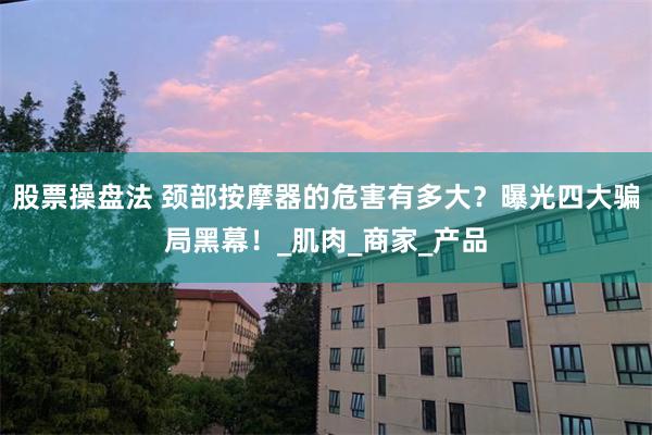 股票操盘法 颈部按摩器的危害有多大？曝光四大骗局黑幕！_肌肉_商家_产品