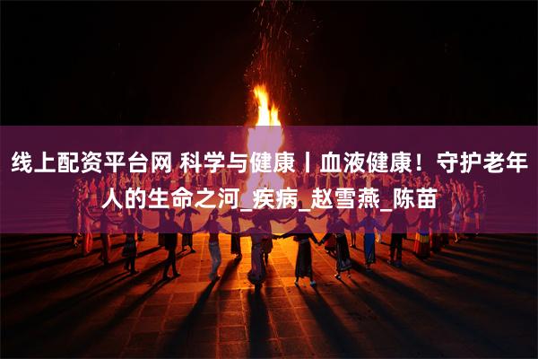 线上配资平台网 科学与健康丨血液健康！守护老年人的生命之河_疾病_赵雪燕_陈苗