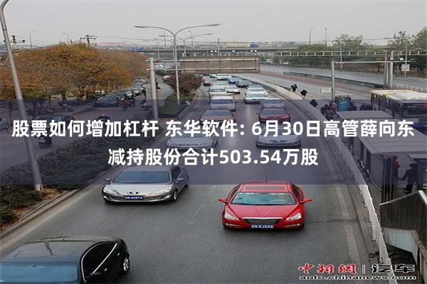 股票如何增加杠杆 东华软件: 6月30日高管薛向东减持股份合计503.54万股