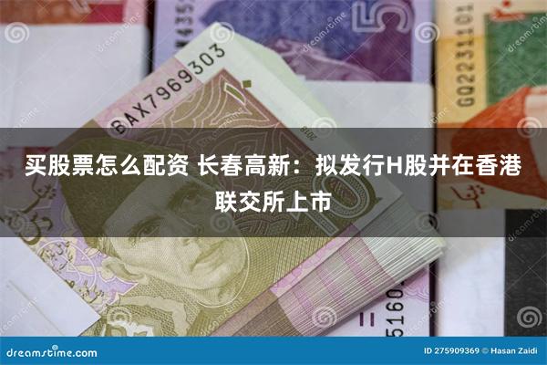 买股票怎么配资 长春高新：拟发行H股并在香港联交所上市