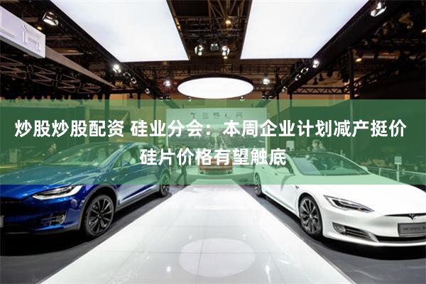 炒股炒股配资 硅业分会：本周企业计划减产挺价 硅片价格有望触底