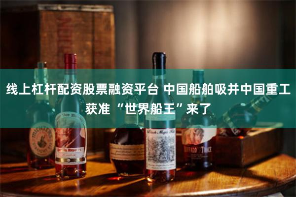 线上杠杆配资股票融资平台 中国船舶吸并中国重工获准 “世界船王”来了
