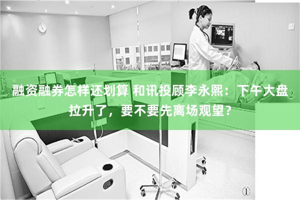 融资融券怎样还划算 和讯投顾李永熙：下午大盘拉升了，要不要先离场观望？
