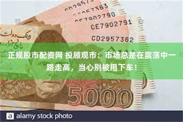 正规股市配资网 投顾观市：市场总是在震荡中一路走高，当心别被甩下车！