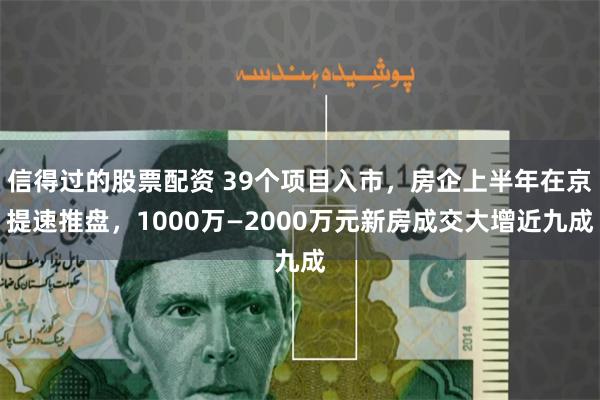 信得过的股票配资 39个项目入市，房企上半年在京提速推盘，1000万—2000万元新房成交大增近九成
